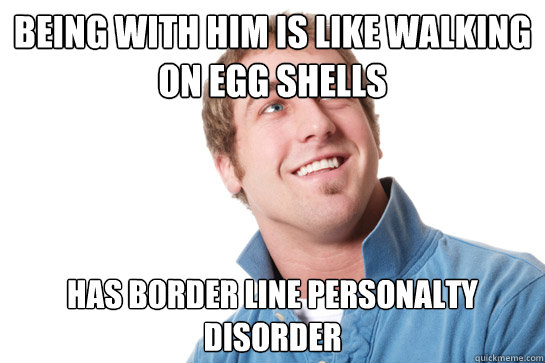 being with him is like walking on egg shells  has border line personalty disorder   - being with him is like walking on egg shells  has border line personalty disorder    Misunderstood D-Bag