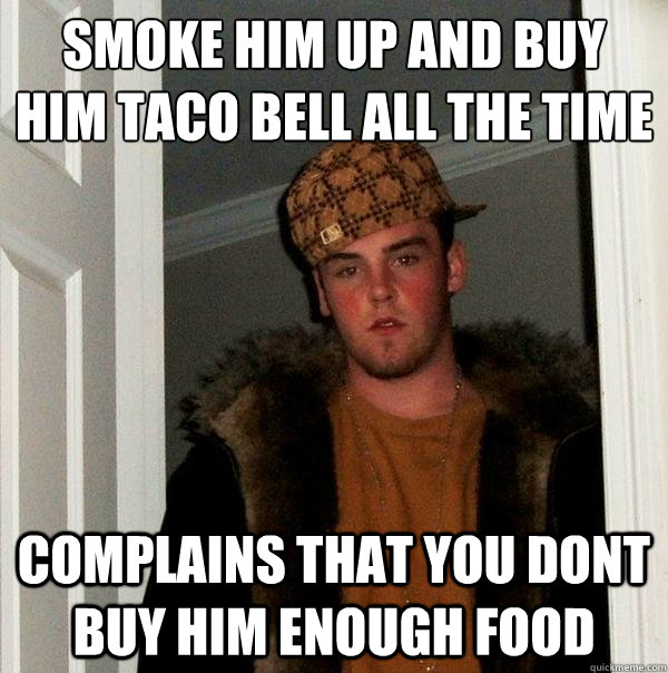 smoke him up and buy him taco bell all the time complains that you dont buy him enough food  Scumbag Steve