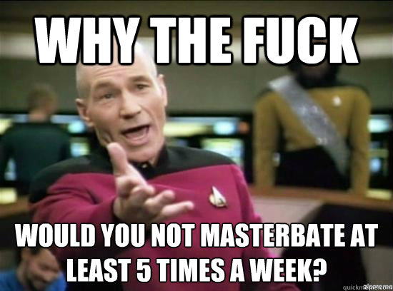 Why the fuck would you not masterbate at least 5 times a week?
 - Why the fuck would you not masterbate at least 5 times a week?
  Annoyed Picard HD