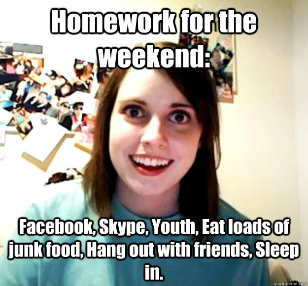 Homework for the weekend: Facebook, Skype, Youth, Eat loads of junk food, Hang out with friends, Sleep in.  Overly Attached Girlfriend