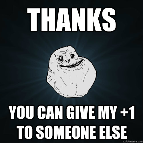 Thanks you can give my +1 to someone else  Forever Alone