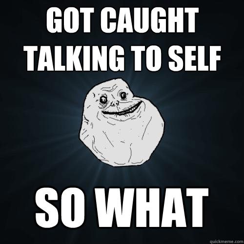 got caught talking to self so what  Forever Alone