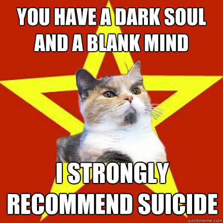 You have a dark soul and a blank mind I strongly recommend suicide
  Lenin Cat