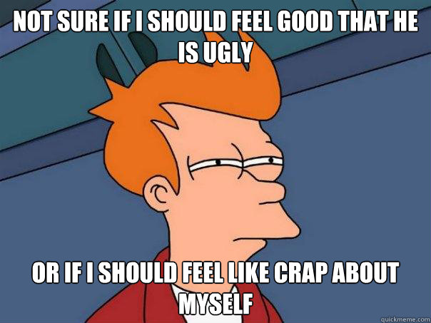 Not sure if I should feel good that he is ugly or if i should feel like crap about myself - Not sure if I should feel good that he is ugly or if i should feel like crap about myself  Futurama Fry