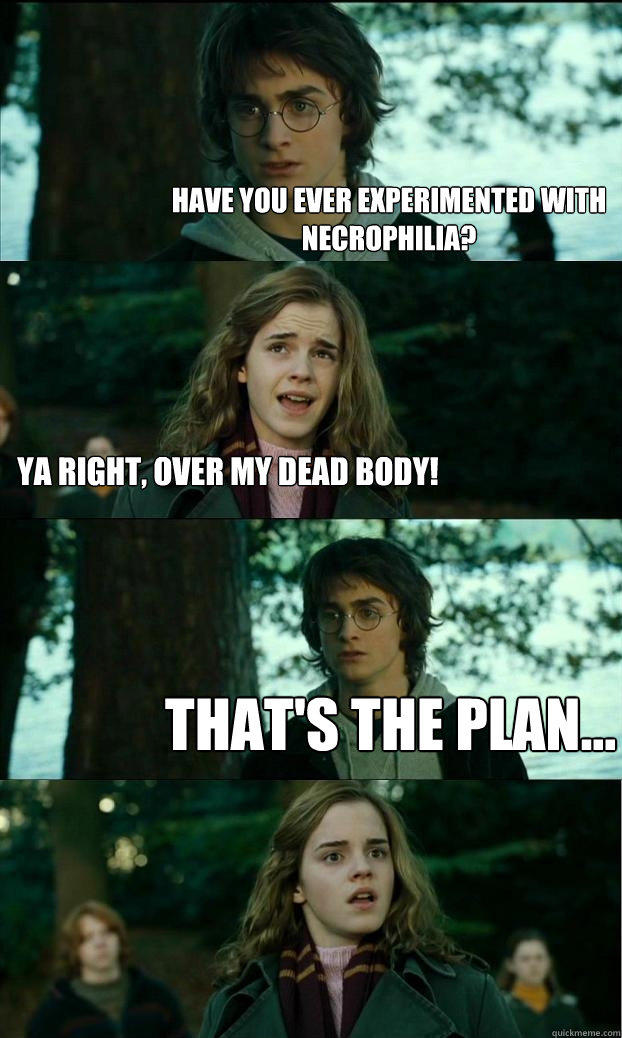 Have you ever experimented with necrophilia? ya right, over my dead body! that's the plan...  Horny Harry