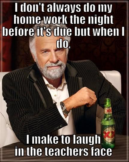 I DON'T ALWAYS DO MY HOME WORK THE NIGHT BEFORE IT'S DUE BUT WHEN I DO, I MAKE TO LAUGH IN THE TEACHERS FACE The Most Interesting Man In The World