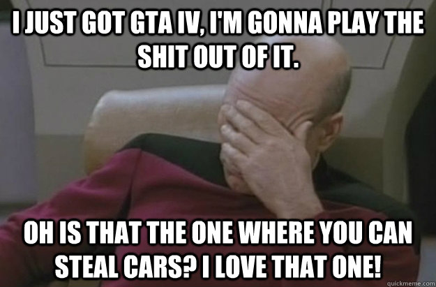 I just got GTA IV, I'm gonna play the shit out of it. Oh is that the one where you can steal cars? I love that one!  Disappointed Picard