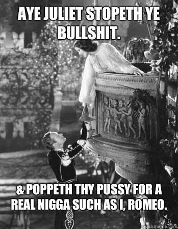 Aye Juliet stopeth ye bullshit. & Poppeth thy pussy for a real nigga such as I, Romeo. - Aye Juliet stopeth ye bullshit. & Poppeth thy pussy for a real nigga such as I, Romeo.  Romeo and Juliet