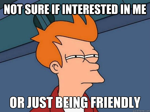 NOT SURE IF INTERESTED IN ME OR JUST BEING FRIENDLY    Not sure Fry