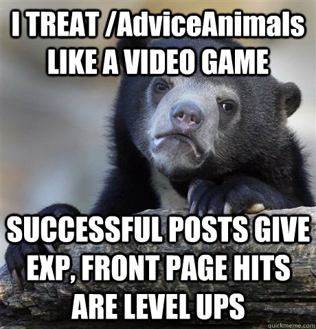 I TREAT /AdviceAnimals LIKE A VIDEO GAME SUCCESSFUL POSTS GIVE EXP, FRONT PAGE HITS ARE LEVEL UPS - I TREAT /AdviceAnimals LIKE A VIDEO GAME SUCCESSFUL POSTS GIVE EXP, FRONT PAGE HITS ARE LEVEL UPS  Confession Bear