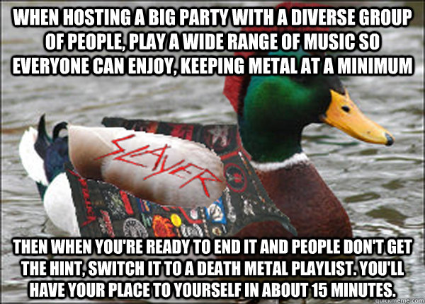 When hosting a big party with a diverse group of people, play a wide range of music so everyone can enjoy, keeping metal at a minimum Then when you're ready to end it and people don't get the hint, switch it to a death metal playlist. You'll have your pla - When hosting a big party with a diverse group of people, play a wide range of music so everyone can enjoy, keeping metal at a minimum Then when you're ready to end it and people don't get the hint, switch it to a death metal playlist. You'll have your pla  Actual Metal Advice Mallard