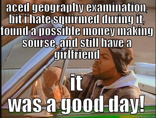 ACED GEOGRAPHY EXAMINATION, BIT I HATE SQUIRMED DURING IT, FOUND A POSSIBLE MONEY MAKING SOURSE, AND STILL HAVE A GIRLFRIEND IT WAS A GOOD DAY! today was a good day