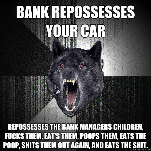Bank Repossesses Your Car Repossesses the bank managers children, fucks them, eat's them, poops them, eats the poop, shits them out again, and eats the shit.  Insanity Wolf