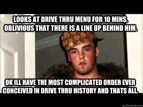 looks at drive thru menu for 10 mins. oblivious that there is a line up behind him. OK ILL HAVE THE MOST COMPLICATED ORDER EVER CONCEIVED IN DRIVE THRU HISTORY AND THATS ALL.  - looks at drive thru menu for 10 mins. oblivious that there is a line up behind him. OK ILL HAVE THE MOST COMPLICATED ORDER EVER CONCEIVED IN DRIVE THRU HISTORY AND THATS ALL.   scum bag steve