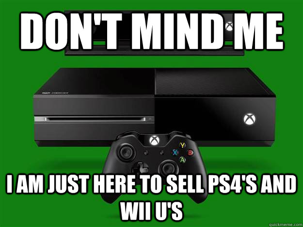 Don't mind me I am just here to sell PS4's and Wii U's  Scumbag Xbox One