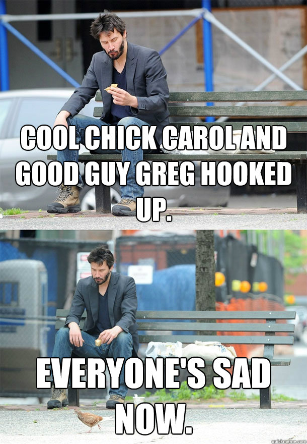 Cool Chick Carol and Good Guy Greg hooked up. Everyone's sad now.  Sad Keanu