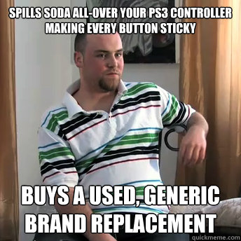 Spills soda all-over your PS3 CONTROLLER making every button sticky Buys a used, generic brand replacement  Okay Guy Steve