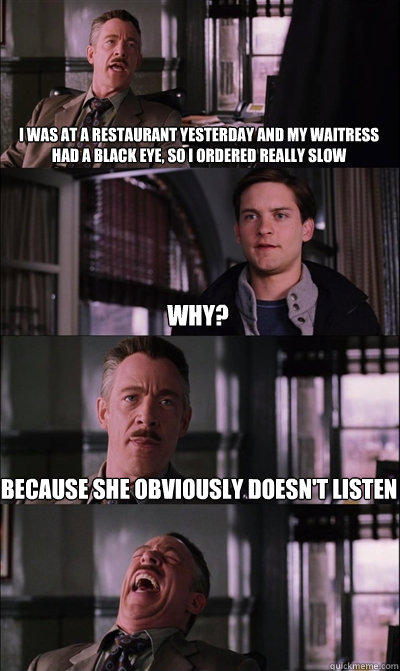 I was at a restaurant yesterday and my waitress had a black eye, so I ordered really slow why? because she obviously doesn't listen  - I was at a restaurant yesterday and my waitress had a black eye, so I ordered really slow why? because she obviously doesn't listen   JJ Jameson