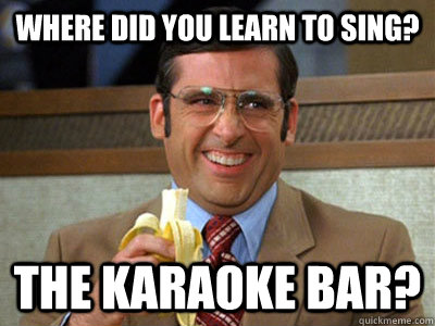 Where did you learn to sing? The Karaoke Bar?  Brick Tamland