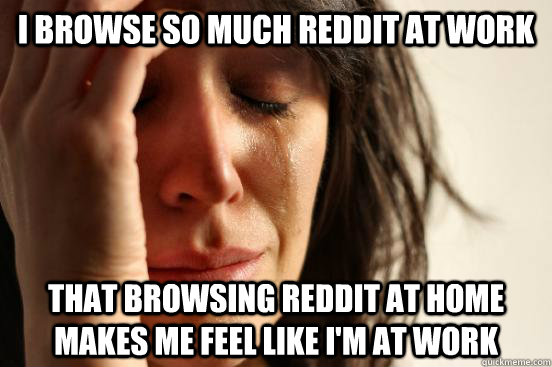 I browse so much reddit at work that browsing reddit at home makes me feel like i'm at work  First World Problems