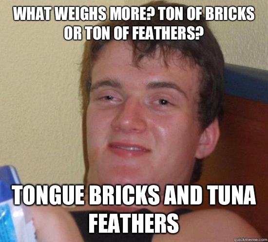 What weighs more? Ton of bricks or ton of feathers? Tongue bricks and tuna feathers  Really High Guy