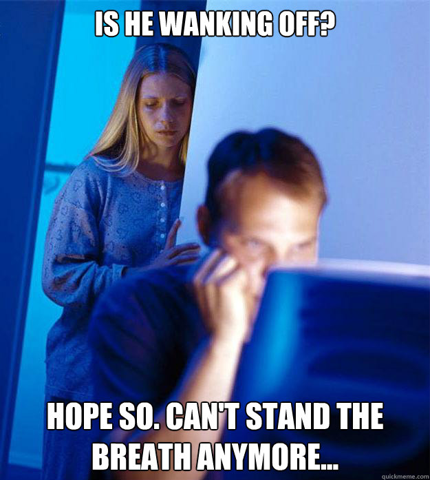 Is he wanking off? Hope so. Can't stand the breath anymore...  Redditors Wife