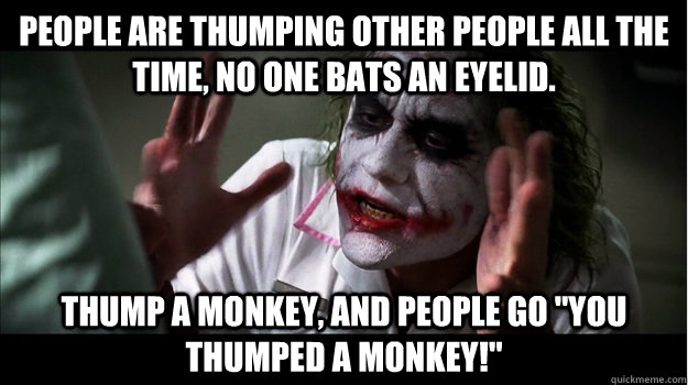 People are thumping other people all the time, no one bats an eyelid. Thump a monkey, and people go 