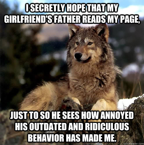 I secretly hope that my girlfriend's father reads my page, just to so he sees how annoyed his outdated and ridiculous behavior has made me. - I secretly hope that my girlfriend's father reads my page, just to so he sees how annoyed his outdated and ridiculous behavior has made me.  Aspie Wolf