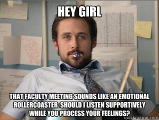 Hey girl that faculty meeting sounds like an emotional rollercoaster. Should I listen supportively while you process your feelings?  Teacher Ryan Gosling