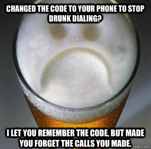 Changed the code to your phone to stop drunk dialing? I let you remember the code, but made you forget the calls you made.   Confession Beer