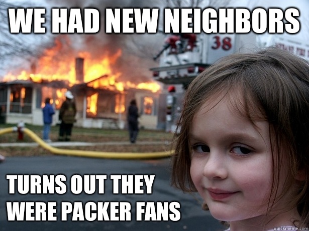 We had new neighbors Turns out they 
were packer fans  Disaster Girl