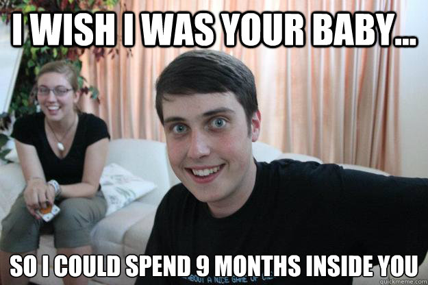 I wish I was your baby... So I could spend 9 months inside you  Overly Attached Boyfriend