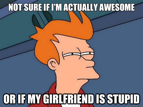 not sure if I'm actually awesome or if my girlfriend is stupid  Futurama Fry