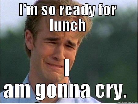 I'M SO READY FOR LUNCH I AM GONNA CRY.  1990s Problems