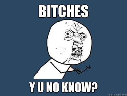 Bitches y u no know?  Y U No
