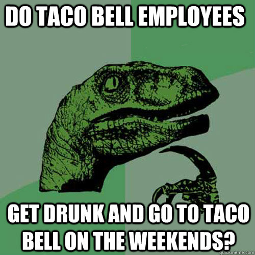 Do taco bell employees get drunk and go to taco bell on the weekends?  Philosoraptor