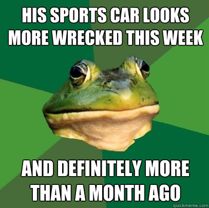 his sports car looks more wrecked this week  and definitely more than a month ago  Foul Bachelor Frog
