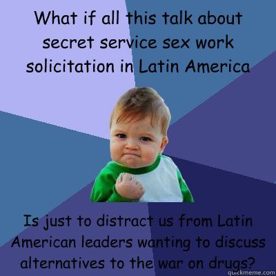 What if all this talk about secret service sex work solicitation in Latin America  Is just to distract us from Latin American leaders wanting to discuss alternatives to the war on drugs? - What if all this talk about secret service sex work solicitation in Latin America  Is just to distract us from Latin American leaders wanting to discuss alternatives to the war on drugs?  Success Kid