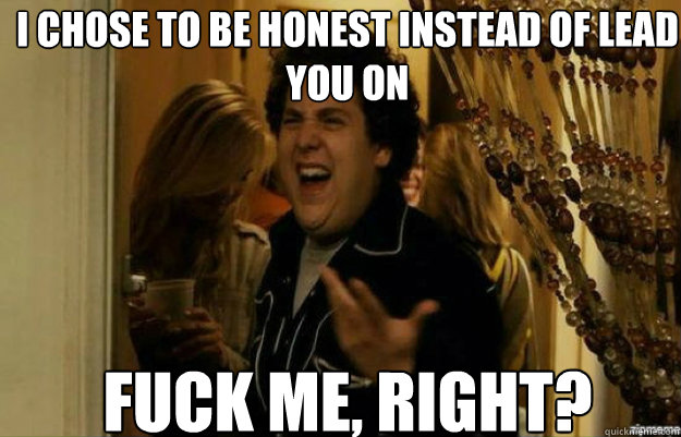 I chose to be honest instead of lead you on FUCK ME, RIGHT?  fuck me right
