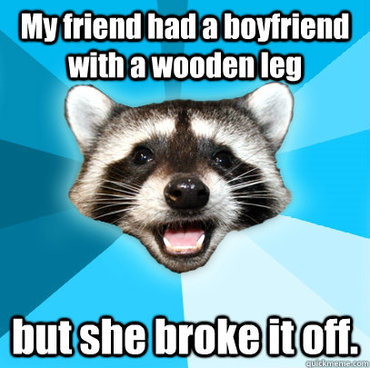 My friend had a boyfriend with a wooden leg but she broke it off.   Lame Pun Coon