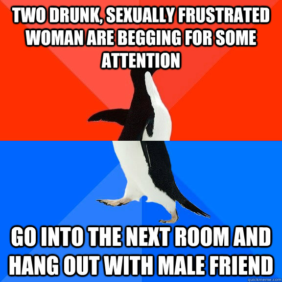 Two drunk, sexually frustrated woman are begging for some attention Go into the next room and hang out with male friend - Two drunk, sexually frustrated woman are begging for some attention Go into the next room and hang out with male friend  Socially Awesome Awkward Penguin