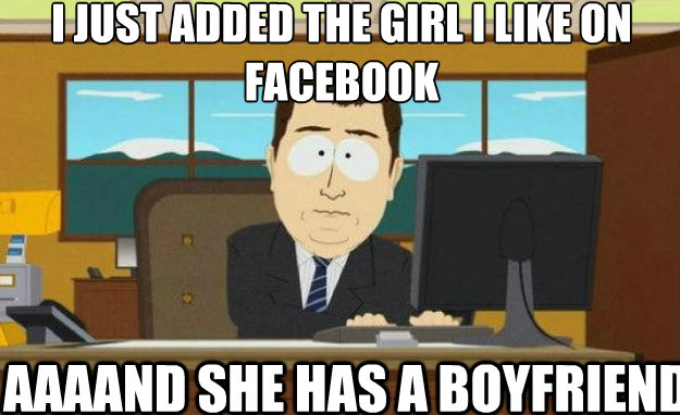 I just added the girl i like on facebook AAAAND she has a boyfriend  aaaand its gone
