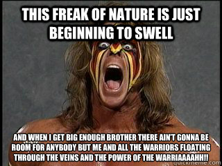 This freak of nature is just beginning to swell  and when I get big enough brother there ain’t gonna be room for anybody but me and all the warriors floating through the veins and the power of the Warriaaaahh!!
 - This freak of nature is just beginning to swell  and when I get big enough brother there ain’t gonna be room for anybody but me and all the warriors floating through the veins and the power of the Warriaaaahh!!
  Ultimate Warrior