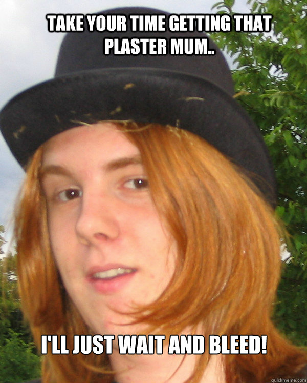 take your time getting that plaster mum.. I'll just wait and bleed!  
