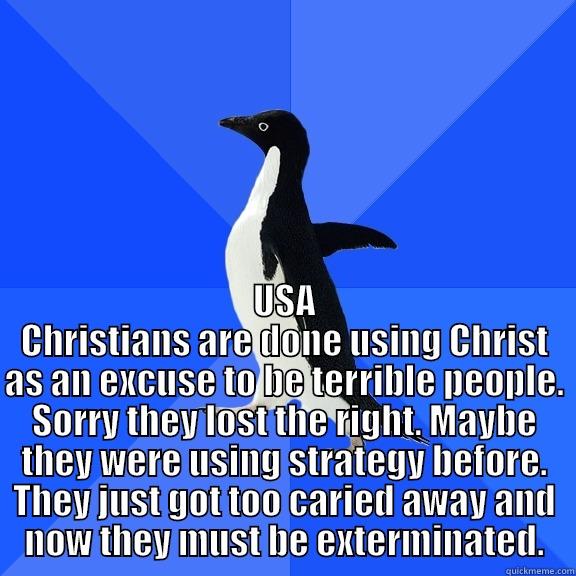  USA CHRISTIANS ARE DONE USING CHRIST AS AN EXCUSE TO BE TERRIBLE PEOPLE. SORRY THEY LOST THE RIGHT. MAYBE THEY WERE USING STRATEGY BEFORE. THEY JUST GOT TOO CARIED AWAY AND NOW THEY MUST BE EXTERMINATED. Socially Awkward Penguin