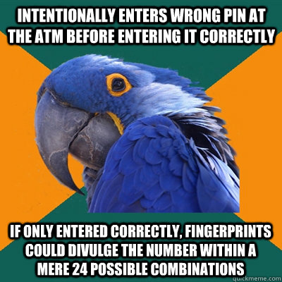 intentionally enters wrong pin at the atm before entering it correctly if only entered correctly, fingerprints could divulge the number within a mere 24 possible combinations  Paranoid Parrot