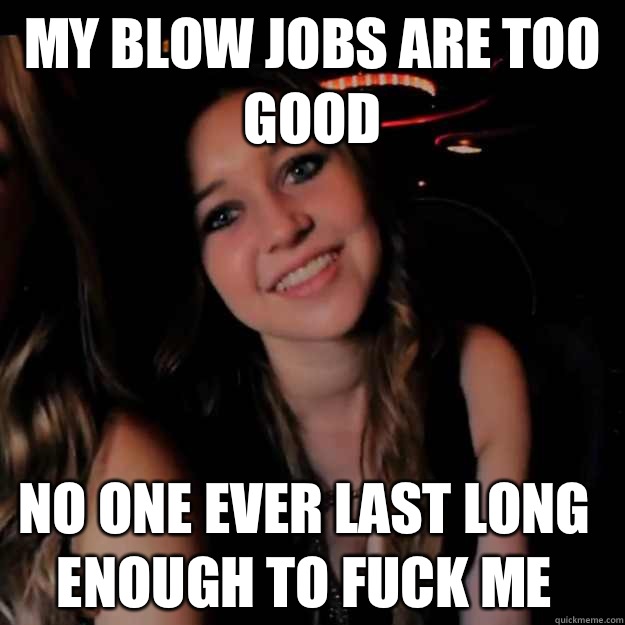 My blow jobs are too good No one ever last long enough to fuck me  Hot Girl Problems