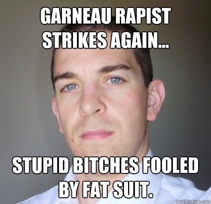 Garneau rapist strikes again... stupid bitches fooled by fat suit. - Garneau rapist strikes again... stupid bitches fooled by fat suit.  Creepy Guy