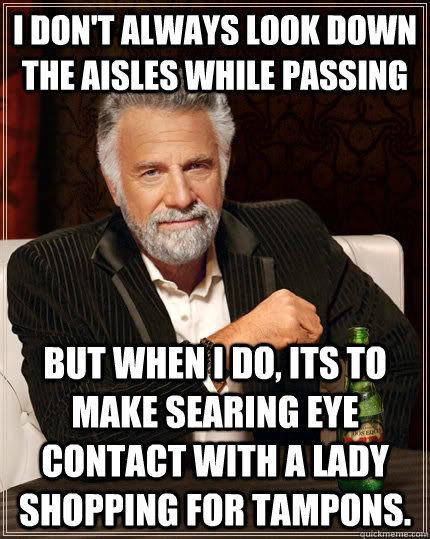 I don't always look down the aisles while passing but when I do, its to make searing eye contact with a lady shopping for tampons.  The Most Interesting Man In The World
