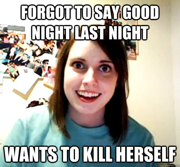 FORGOT TO SAY GOOD NIGHT LAST NIGHT WANTS TO KILL HERSELF  Overly Attached Girlfriend